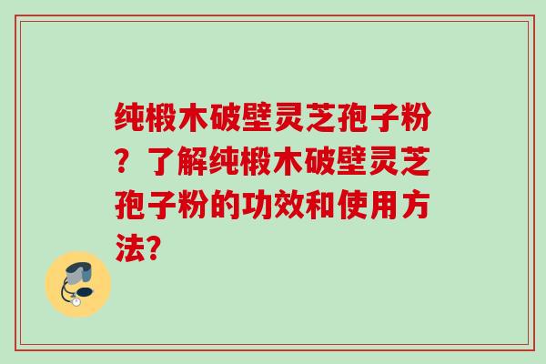 纯椴木破壁灵芝孢子粉？了解纯椴木破壁灵芝孢子粉的功效和使用方法？
