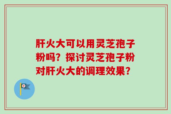 肝火大可以用灵芝孢子粉吗？探讨灵芝孢子粉对肝火大的调理效果？