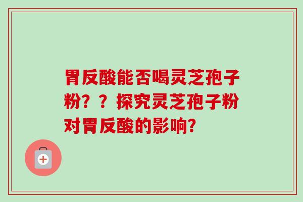胃反酸能否喝灵芝孢子粉？？探究灵芝孢子粉对胃反酸的影响？
