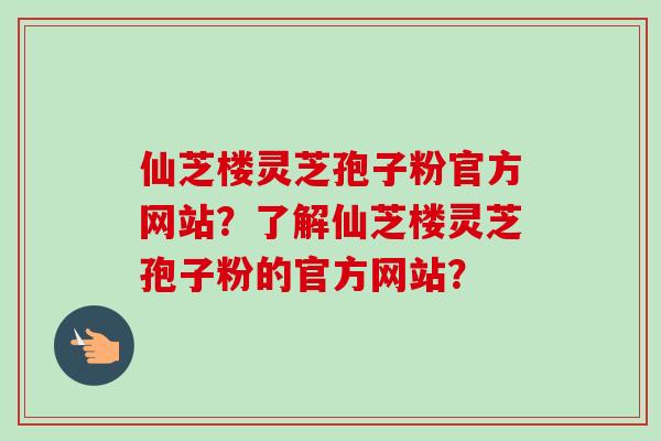 仙芝楼灵芝孢子粉官方网站?了解仙芝楼灵芝孢子粉的官方网站? 仙芝楼灵芝孢子粉官方网站?了解仙芝楼灵芝孢子粉的官方网站?