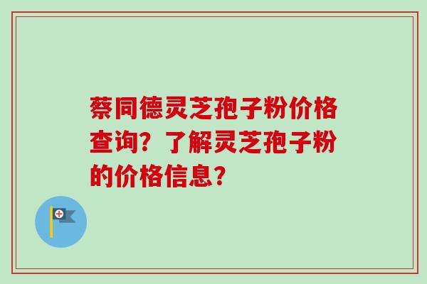 蔡同德灵芝孢子粉价格查询？了解灵芝孢子粉的价格信息？