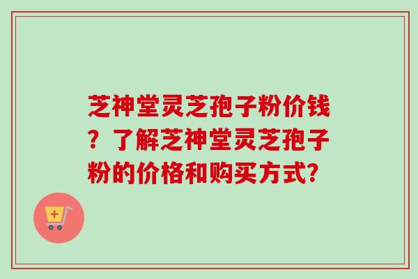 芝神堂灵芝孢子粉价钱？了解芝神堂灵芝孢子粉的价格和购买方式？