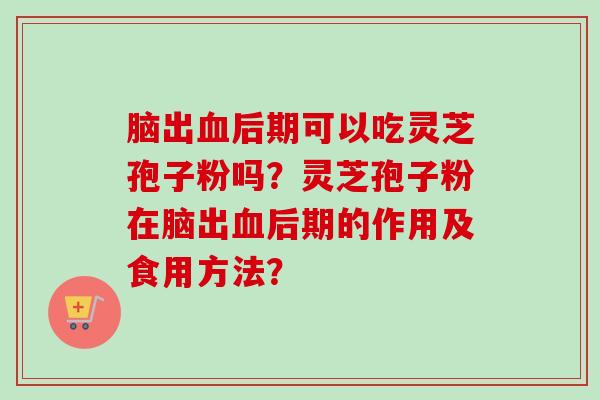 脑出后期可以吃灵芝孢子粉吗？灵芝孢子粉在脑出后期的作用及食用方法？