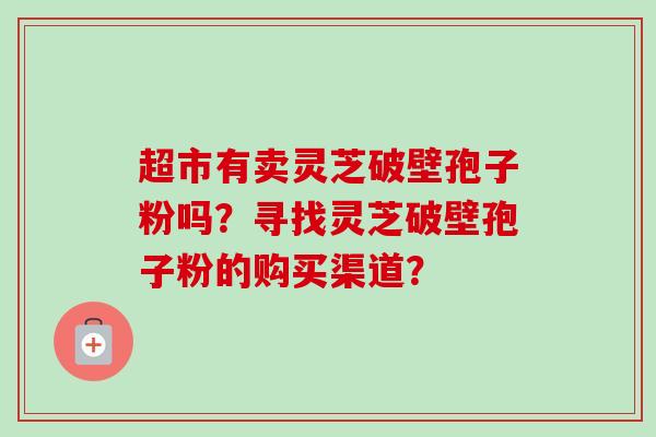 超市有卖灵芝破壁孢子粉吗?寻找灵芝破壁孢子粉的购买渠道? 超市有卖灵芝破壁孢子粉吗?寻找灵芝破壁孢子粉的购买渠道?
