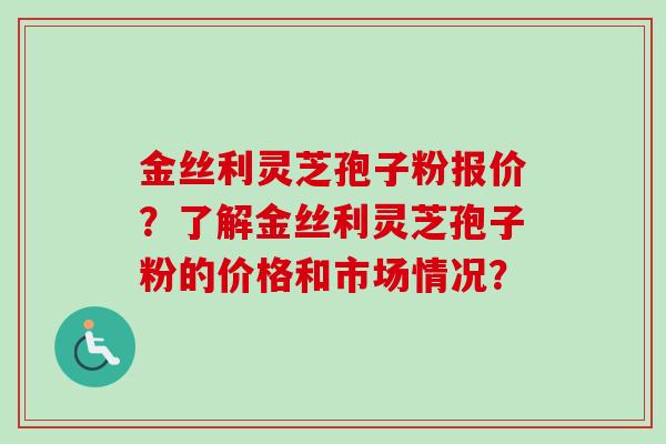 金丝利灵芝孢子粉报价?了解金丝利灵芝孢子粉的价格和市场情况? 金丝利灵芝孢子粉报价?了解金丝利灵芝孢子粉的价格和市场情况?