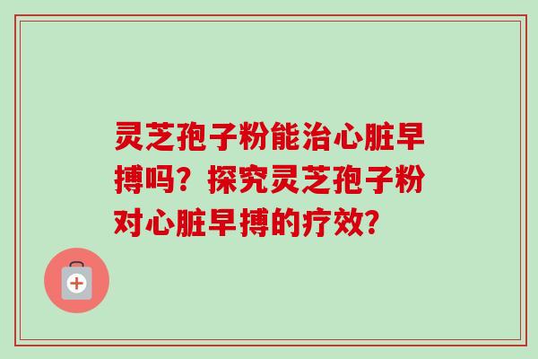 灵芝孢子粉能早搏吗?探究灵芝孢子粉对早搏的疗效? 灵芝孢子粉能早搏吗?探究灵芝孢子粉对早搏的疗效?