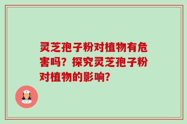灵芝孢子粉对植物有危害吗?探究灵芝孢子粉对植物的影响? 灵芝孢子粉对植物有危害吗?探究灵芝孢子粉对植物的影响?