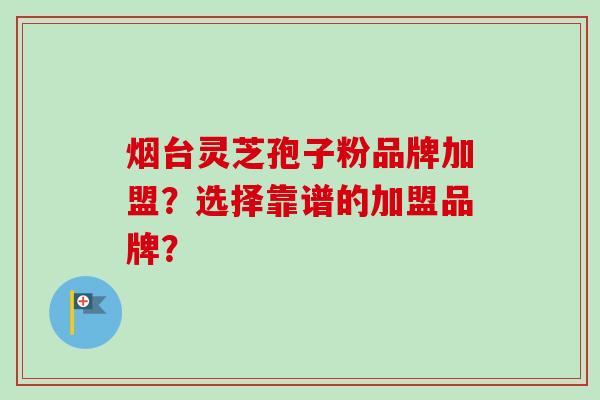 烟台灵芝孢子粉品牌加盟?选择靠谱的加盟品牌? 烟台灵芝孢子粉品牌加盟?选择靠谱的加盟品牌?