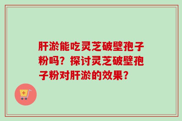 淤能吃灵芝破壁孢子粉吗?探讨灵芝破壁孢子粉对淤的效果? 淤能吃灵芝破壁孢子粉吗?探讨灵芝破壁孢子粉对淤的效果?