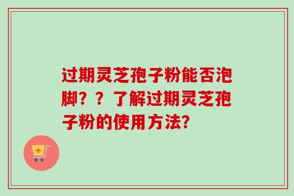 过期灵芝孢子粉能否泡脚??了解过期灵芝孢子粉的使用方法? 过期灵芝孢子粉能否泡脚??了解过期灵芝孢子粉的使用方法?