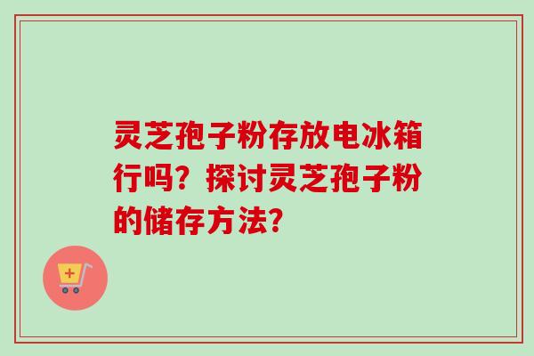 灵芝孢子粉存放电冰箱行吗？探讨灵芝孢子粉的储存方法？