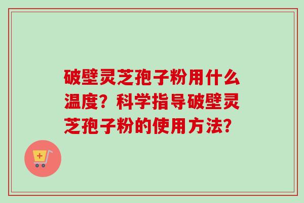 破壁灵芝孢子粉用什么温度？科学指导破壁灵芝孢子粉的使用方法？