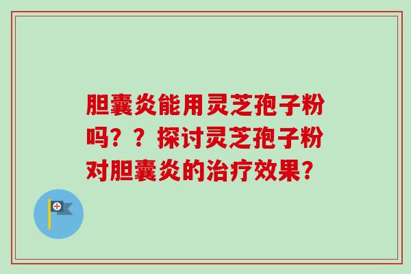 胆囊炎能用灵芝孢子粉吗??探讨灵芝孢子粉对胆囊炎的效果? 胆囊炎能用灵芝孢子粉吗??探讨灵芝孢子粉对胆囊炎的效果?