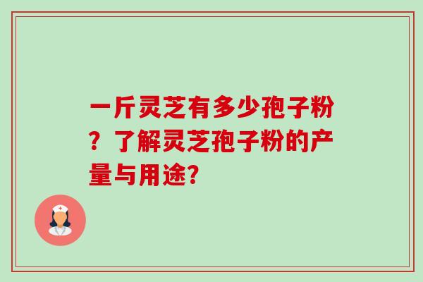 一斤灵芝有多少孢子粉?了解灵芝孢子粉的产量与用途? 一斤灵芝有多少孢子粉?了解灵芝孢子粉的产量与用途?