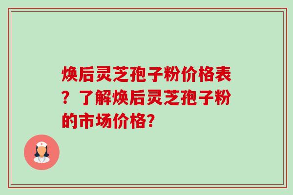 焕后灵芝孢子粉价格表?了解焕后灵芝孢子粉的市场价格? 焕后灵芝孢子粉价格表?了解焕后灵芝孢子粉的市场价格?