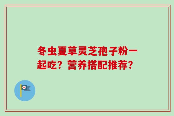 冬虫夏草灵芝孢子粉一起吃?营养搭配推荐? 冬虫夏草灵芝孢子粉一起吃?营养搭配推荐?