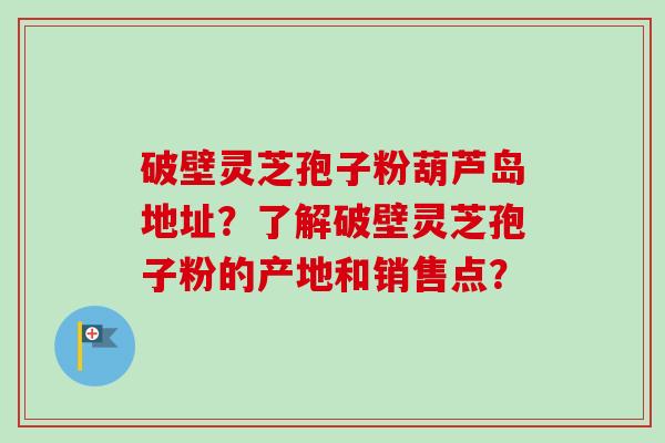 破壁灵芝孢子粉葫芦岛地址?了解破壁灵芝孢子粉的产地和销售点? 破壁灵芝孢子粉葫芦岛地址?了解破壁灵芝孢子粉的产地和销售点?