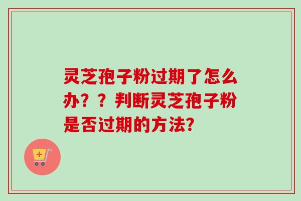 灵芝孢子粉过期了怎么办？？判断灵芝孢子粉是否过期的方法？
