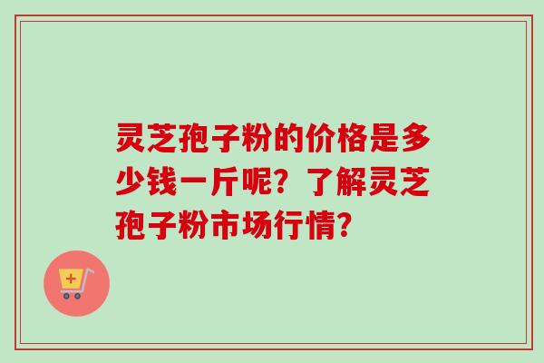 灵芝孢子粉的价格是多少钱一斤呢?了解灵芝孢子粉市场行情? 灵芝孢子粉的价格是多少钱一斤呢?了解灵芝孢子粉市场行情?