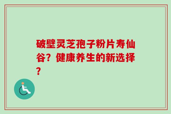 破壁灵芝孢子粉片寿仙谷?健康养生的新选择? 破壁灵芝孢子粉片寿仙谷?健康养生的新选择?