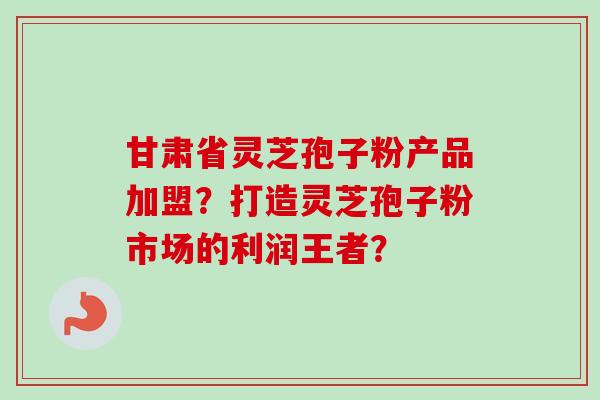 甘肃省灵芝孢子粉产品加盟?打造灵芝孢子粉市场的利润王者? 甘肃省灵芝孢子粉产品加盟?打造灵芝孢子粉市场的利润王者?