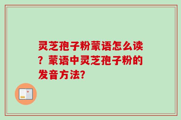 灵芝孢子粉蒙语怎么读?蒙语中灵芝孢子粉的发音方法? 灵芝孢子粉蒙语怎么读?蒙语中灵芝孢子粉的发音方法?