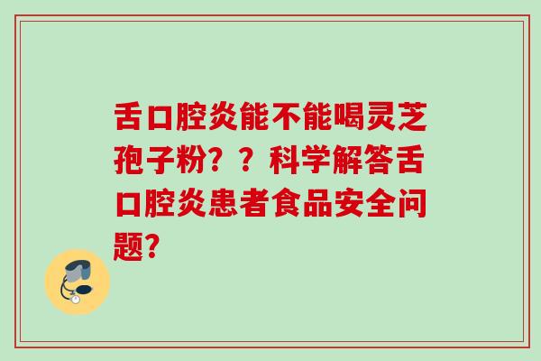 舌口腔炎能不能喝灵芝孢子粉??科学解答舌口腔炎患者食品安全问题? 舌口腔炎能不能喝灵芝孢子粉??科学解答舌口腔炎患者食品安全问题?