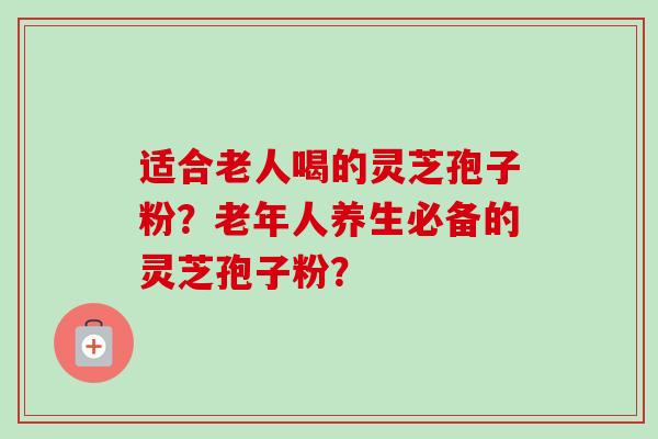 适合老人喝的灵芝孢子粉？老年人养生必备的灵芝孢子粉？