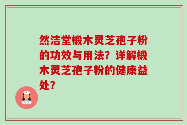 然洁堂椴木灵芝孢子粉的功效与用法？详解椴木灵芝孢子粉的健康益处？
