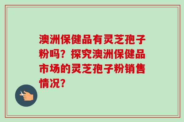 澳洲保健品有灵芝孢子粉吗?探究澳洲保健品市场的灵芝孢子粉销售情况? 澳洲保健品有灵芝孢子粉吗?探究澳洲保健品市场的灵芝孢子粉销售情况?