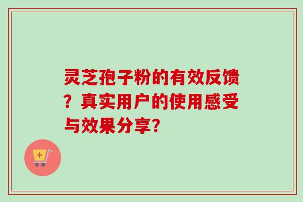 灵芝孢子粉的有效反馈?真实用户的使用感受与效果分享? 灵芝孢子粉的有效反馈?真实用户的使用感受与效果分享?