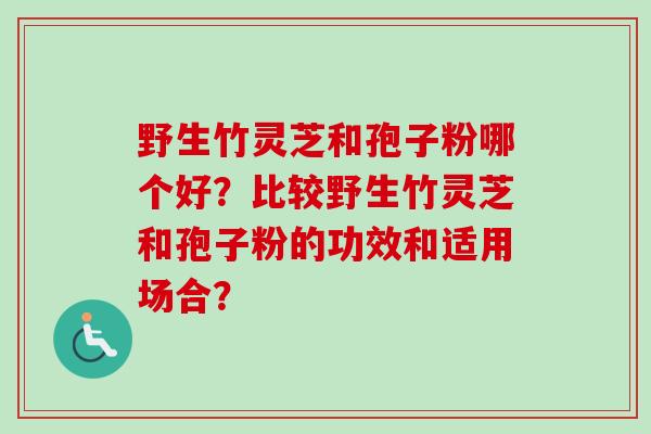 野生竹灵芝和孢子粉哪个好?比较野生竹灵芝和孢子粉的功效和适用场合? 野生竹灵芝和孢子粉哪个好?比较野生竹灵芝和孢子粉的功效和适用场合?