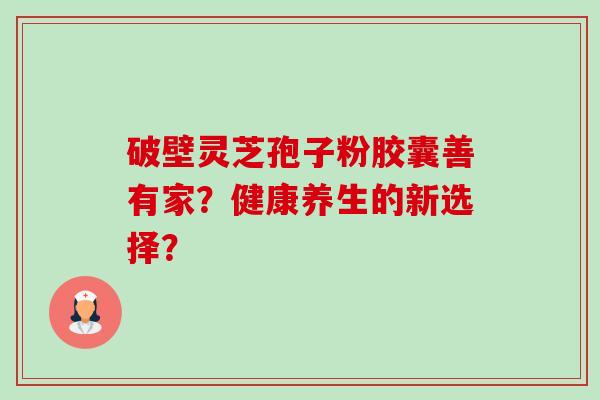 破壁灵芝孢子粉胶囊善有家?健康养生的新选择? 破壁灵芝孢子粉胶囊善有家?健康养生的新选择?