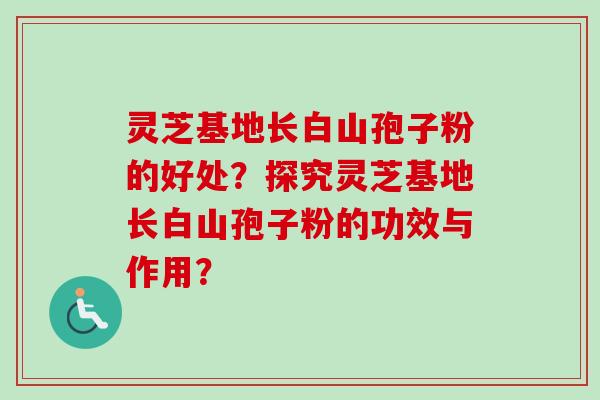 灵芝基地长白山孢子粉的好处?探究灵芝基地长白山孢子粉的功效与作用? 灵芝基地长白山孢子粉的好处?探究灵芝基地长白山孢子粉的功效与作用?