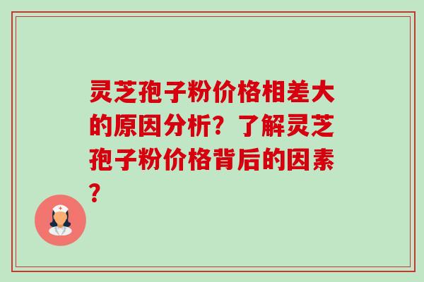 灵芝孢子粉价格相差大的原因分析?了解灵芝孢子粉价格背后的因素? 灵芝孢子粉价格相差大的原因分析?了解灵芝孢子粉价格背后的因素?