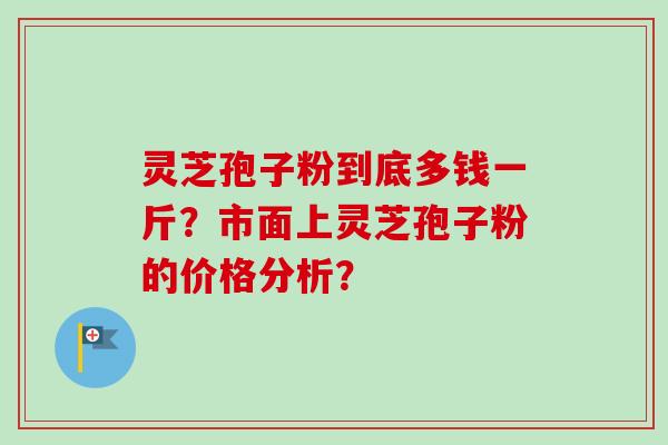灵芝孢子粉到底多钱一斤?市面上灵芝孢子粉的价格分析? 灵芝孢子粉到底多钱一斤?市面上灵芝孢子粉的价格分析?