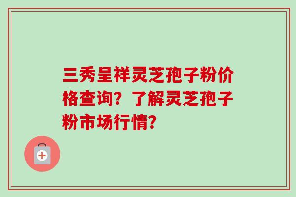 三秀呈祥灵芝孢子粉价格查询？了解灵芝孢子粉市场行情？