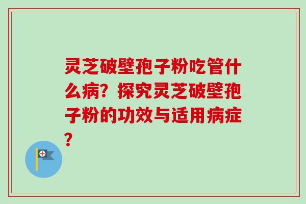 灵芝破壁孢子粉吃管什么?探究灵芝破壁孢子粉的功效与适用症? 灵芝破壁孢子粉吃管什么?探究灵芝破壁孢子粉的功效与适用症?