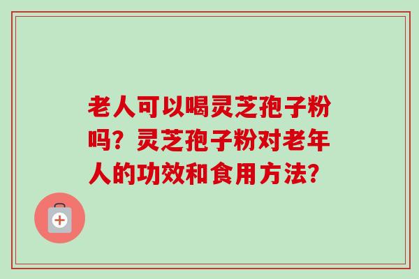 老人可以喝灵芝孢子粉吗?灵芝孢子粉对老年人的功效和食用方法? 老人可以喝灵芝孢子粉吗?灵芝孢子粉对老年人的功效和食用方法?