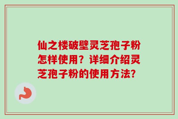 仙之楼破壁灵芝孢子粉怎样使用?详细介绍灵芝孢子粉的使用方法? 仙之楼破壁灵芝孢子粉怎样使用?详细介绍灵芝孢子粉的使用方法?