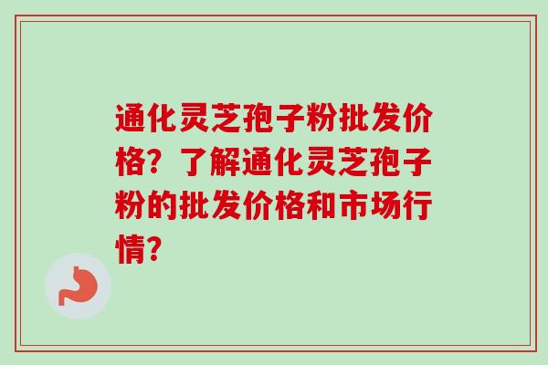 通化灵芝孢子粉批发价格?了解通化灵芝孢子粉的批发价格和市场行情? 通化灵芝孢子粉批发价格?了解通化灵芝孢子粉的批发价格和市场行情?