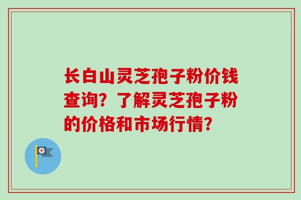 长白山灵芝孢子粉价钱查询？了解灵芝孢子粉的价格和市场行情？
