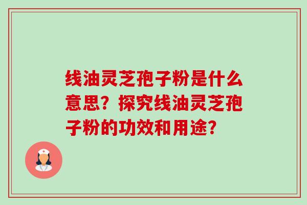 线油灵芝孢子粉是什么意思?探究线油灵芝孢子粉的功效和用途? 线油灵芝孢子粉是什么意思?探究线油灵芝孢子粉的功效和用途?