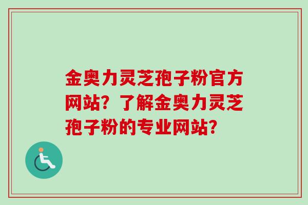 金奥力灵芝孢子粉官方网站?了解金奥力灵芝孢子粉的专业网站? 金奥力灵芝孢子粉官方网站?了解金奥力灵芝孢子粉的专业网站?