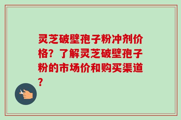 灵芝破壁孢子粉冲剂价格？了解灵芝破壁孢子粉的市场价和购买渠道？