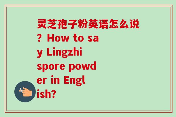 灵芝孢子粉英语怎么说？How to say Lingzhi spore powder in English？