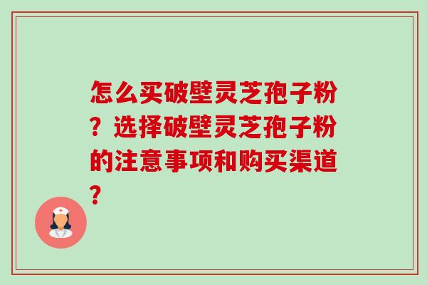 怎么买破壁灵芝孢子粉?选择破壁灵芝孢子粉的注意事项和购买渠道? 怎么买破壁灵芝孢子粉?选择破壁灵芝孢子粉的注意事项和购买渠道?