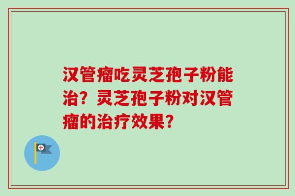 汉管瘤吃灵芝孢子粉能?灵芝孢子粉对汉管瘤的效果? 汉管瘤吃灵芝孢子粉能?灵芝孢子粉对汉管瘤的效果?
