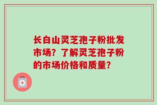 长白山灵芝孢子粉批发市场?了解灵芝孢子粉的市场价格和质量? 长白山灵芝孢子粉批发市场?了解灵芝孢子粉的市场价格和质量?