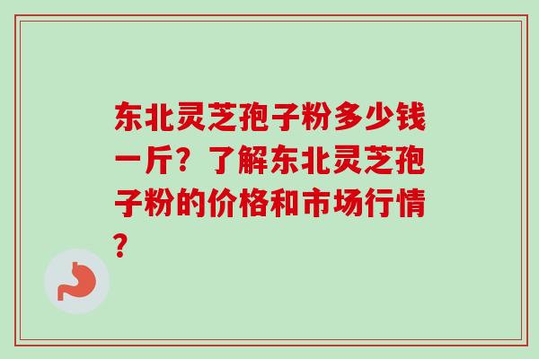 东北灵芝孢子粉多少钱一斤？了解东北灵芝孢子粉的价格和市场行情？